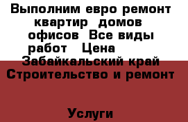 Выполним евро ремонт квартир, домов, офисов. Все виды работ › Цена ­ 500 - Забайкальский край Строительство и ремонт » Услуги   . Забайкальский край